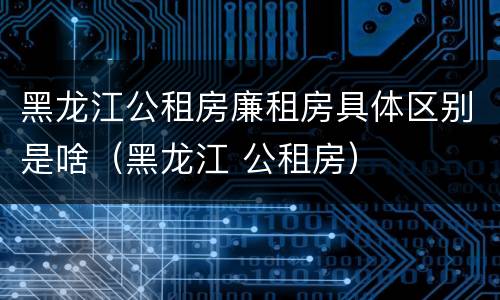 黑龙江公租房廉租房具体区别是啥（黑龙江 公租房）