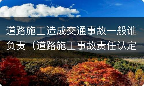 道路施工造成交通事故一般谁负责（道路施工事故责任认定）