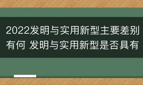 2022发明与实用新型主要差别有何 发明与实用新型是否具有实用性