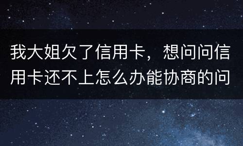 我大姐欠了信用卡，想问问信用卡还不上怎么办能协商的问题