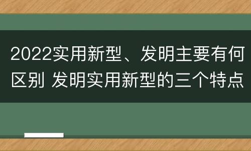 2022实用新型、发明主要有何区别 发明实用新型的三个特点