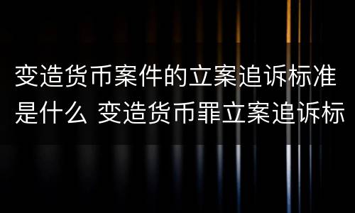变造货币案件的立案追诉标准是什么 变造货币罪立案追诉标准