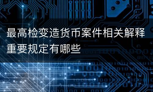 最高检变造货币案件相关解释重要规定有哪些