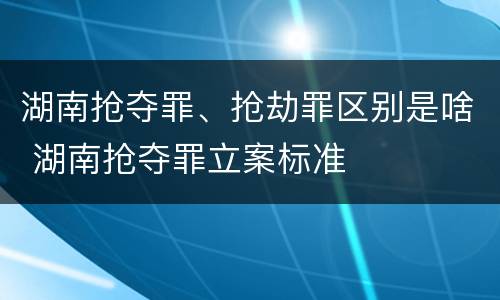 湖南抢夺罪、抢劫罪区别是啥 湖南抢夺罪立案标准
