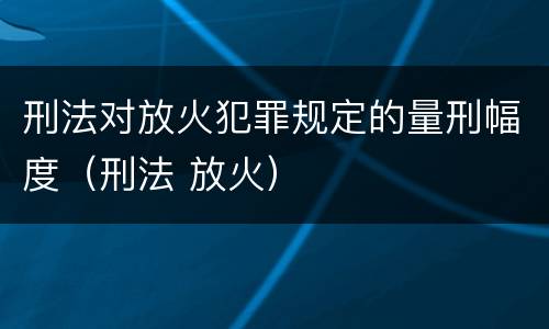 刑法对放火犯罪规定的量刑幅度（刑法 放火）