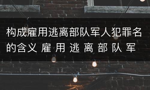 构成雇用逃离部队军人犯罪名的含义 雇 用 逃 离 部 队 军 人 罪