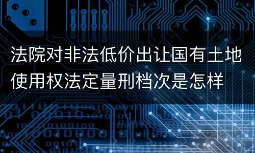 法院对非法低价出让国有土地使用权法定量刑档次是怎样