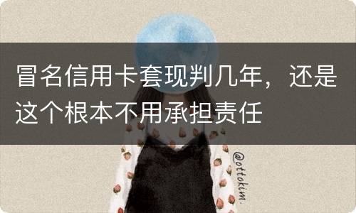 冒名信用卡套现判几年，还是这个根本不用承担责任