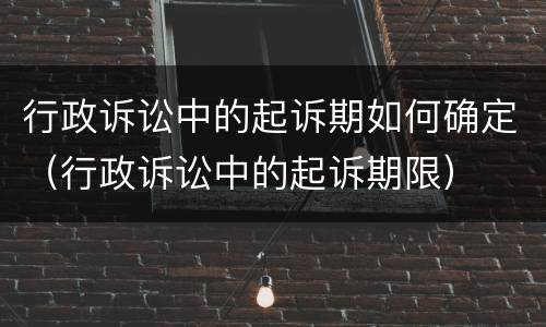 行政诉讼中的起诉期如何确定（行政诉讼中的起诉期限）