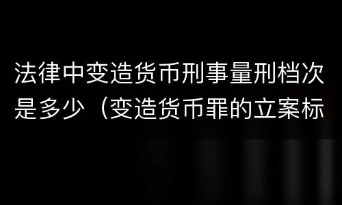 法律中变造货币刑事量刑档次是多少（变造货币罪的立案标准）