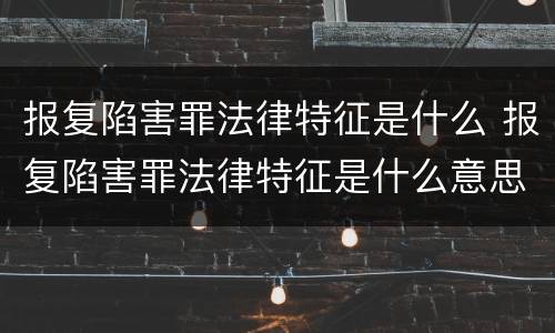 报复陷害罪法律特征是什么 报复陷害罪法律特征是什么意思