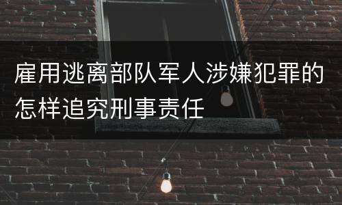 雇用逃离部队军人涉嫌犯罪的怎样追究刑事责任