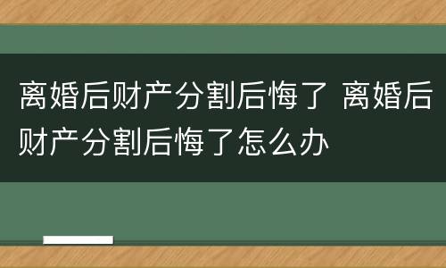离婚后财产分割后悔了 离婚后财产分割后悔了怎么办