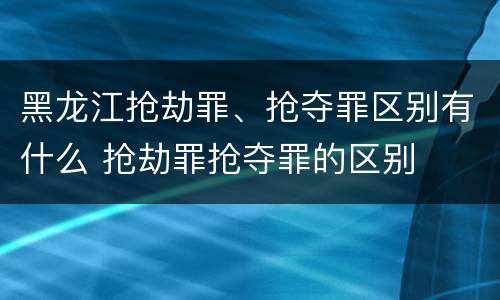 黑龙江抢劫罪、抢夺罪区别有什么 抢劫罪抢夺罪的区别