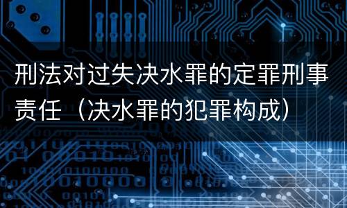 刑法对过失决水罪的定罪刑事责任（决水罪的犯罪构成）