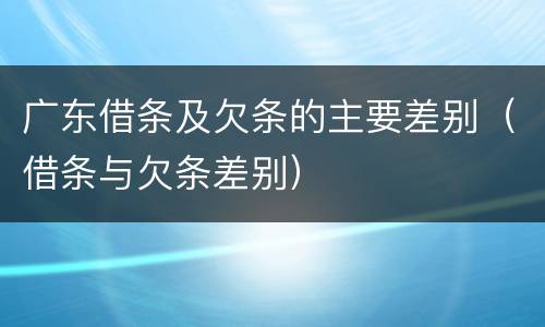 广东借条及欠条的主要差别（借条与欠条差别）