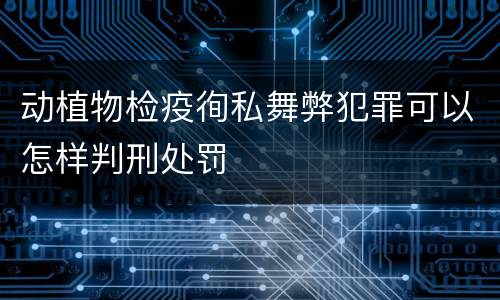 动植物检疫徇私舞弊犯罪可以怎样判刑处罚