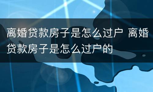 离婚贷款房子是怎么过户 离婚贷款房子是怎么过户的