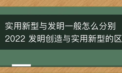 实用新型与发明一般怎么分别2022 发明创造与实用新型的区别