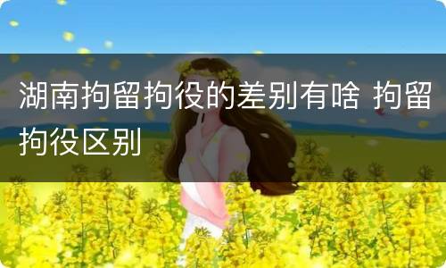 湖南拘留拘役的差别有啥 拘留拘役区别