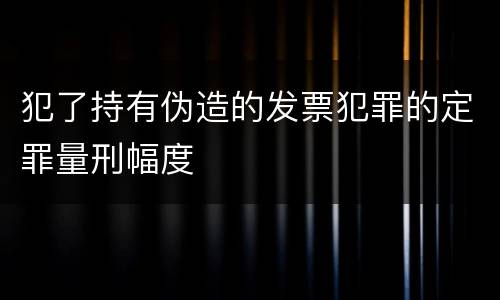 犯了持有伪造的发票犯罪的定罪量刑幅度