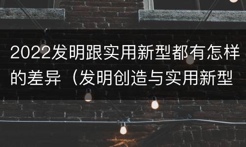 2022发明跟实用新型都有怎样的差异（发明创造与实用新型的区别）