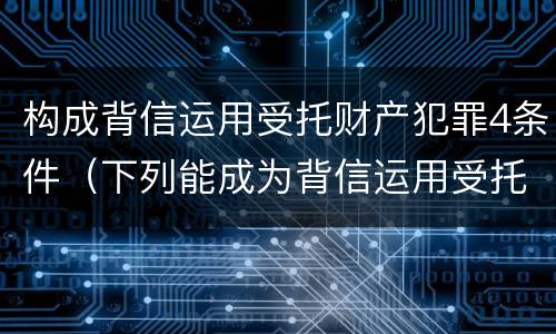 构成背信运用受托财产犯罪4条件（下列能成为背信运用受托财产罪）