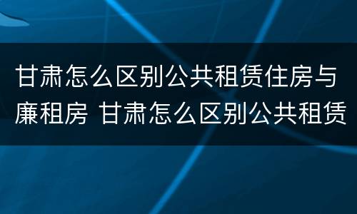 甘肃怎么区别公共租赁住房与廉租房 甘肃怎么区别公共租赁住房与廉租房呢
