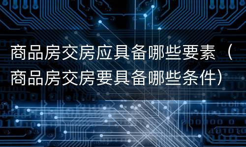 商品房交房应具备哪些要素（商品房交房要具备哪些条件）