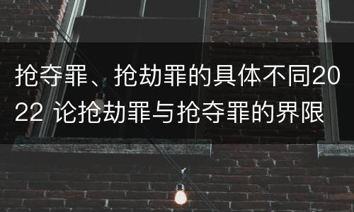 抢夺罪、抢劫罪的具体不同2022 论抢劫罪与抢夺罪的界限