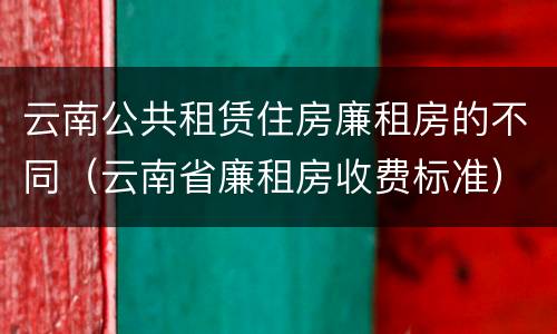 云南公共租赁住房廉租房的不同（云南省廉租房收费标准）