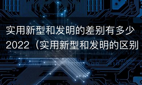 实用新型和发明的差别有多少2022（实用新型和发明的区别）