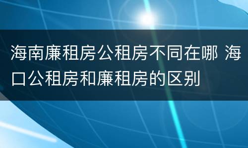 海南廉租房公租房不同在哪 海口公租房和廉租房的区别