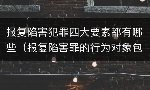 报复陷害犯罪四大要素都有哪些（报复陷害罪的行为对象包括哪些人?）