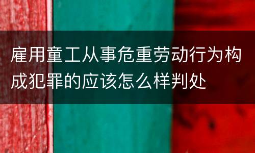 雇用童工从事危重劳动行为构成犯罪的应该怎么样判处