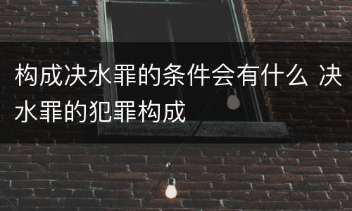 构成决水罪的条件会有什么 决水罪的犯罪构成