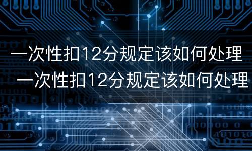 一次性扣12分规定该如何处理 一次性扣12分规定该如何处理罚款