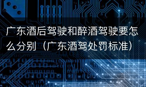 广东酒后驾驶和醉酒驾驶要怎么分别（广东酒驾处罚标准）