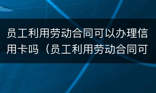 员工利用劳动合同可以办理信用卡吗（员工利用劳动合同可以办理信用卡吗）