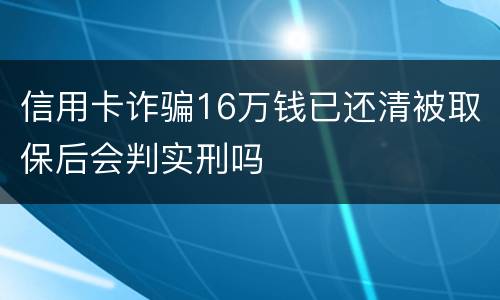信用卡诈骗16万钱已还清被取保后会判实刑吗