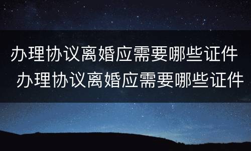 办理协议离婚应需要哪些证件 办理协议离婚应需要哪些证件材料