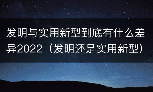 发明与实用新型到底有什么差异2022（发明还是实用新型）