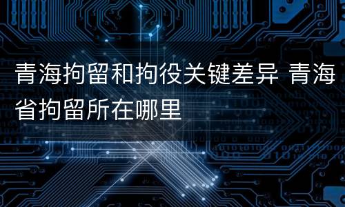 青海拘留和拘役关键差异 青海省拘留所在哪里