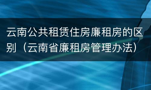 云南公共租赁住房廉租房的区别（云南省廉租房管理办法）