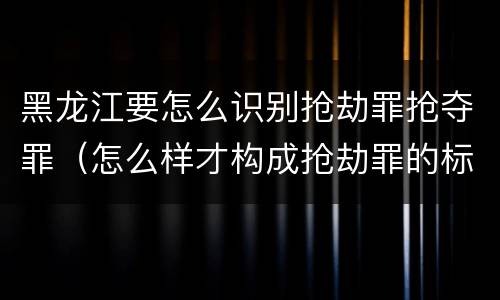 黑龙江要怎么识别抢劫罪抢夺罪（怎么样才构成抢劫罪的标准）