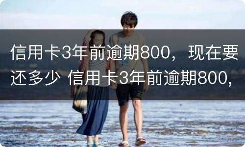 信用卡3年前逾期800，现在要还多少 信用卡3年前逾期800,现在要还多少钱