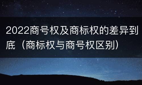 2022商号权及商标权的差异到底（商标权与商号权区别）