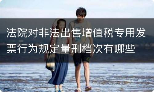 法院对非法出售增值税专用发票行为规定量刑档次有哪些