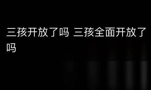 三孩开放了吗 三孩全面开放了吗