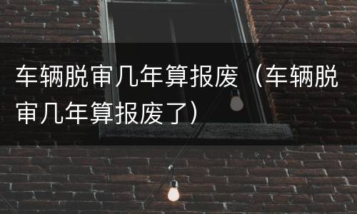 车辆脱审几年算报废（车辆脱审几年算报废了）
